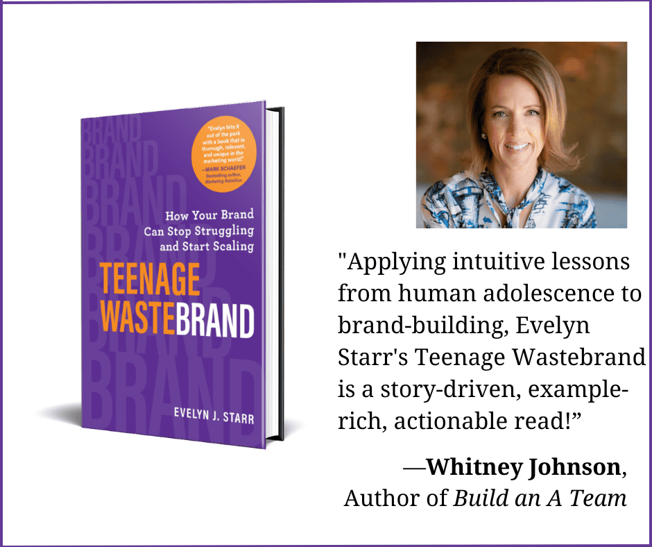 Photo of Whitney Johnson and the book Teenage Wastebrand: How Your Brand Can Stop Struggling and Start Scaling. Whitney's quote is " Applying intuitive lessons from human adolescence to brand-building, Evelyn Starr's Teenage Wastebrand is a story-driven, example-rich, actionable read!"